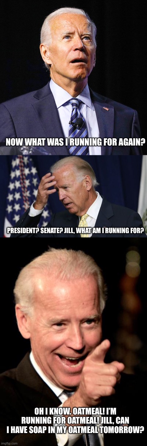 The man is seriously losing his marbles. | NOW WHAT WAS I RUNNING FOR AGAIN? PRESIDENT? SENATE? JILL, WHAT AM I RUNNING FOR? OH I KNOW. OATMEAL! I’M RUNNING FOR OATMEAL! JILL, CAN I HAVE SOAP IN MY OATMEAL TOMORROW? | image tagged in memes,smilin biden,joe biden worries,joe biden | made w/ Imgflip meme maker