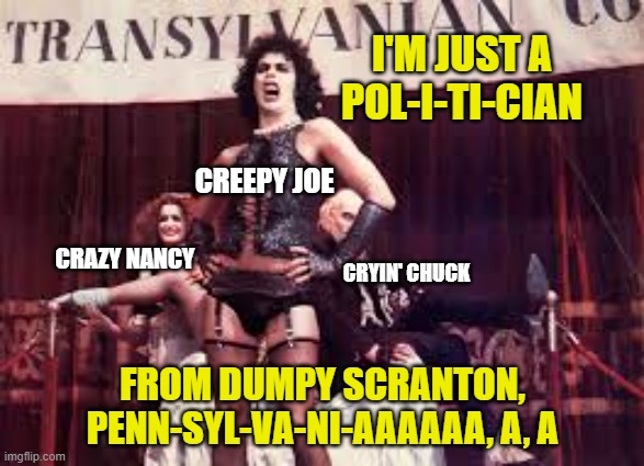 Rocky horror | I'M JUST A
POL-I-TI-CIAN; CREEPY JOE; CRAZY NANCY; CRYIN' CHUCK; FROM DUMPY SCRANTON,
PENN-SYL-VA-NI-AAAAAA, A, A | image tagged in rocky horror,creepy joe biden,hillary for prison,cnn fake news,msm lies,trump 2020 | made w/ Imgflip meme maker