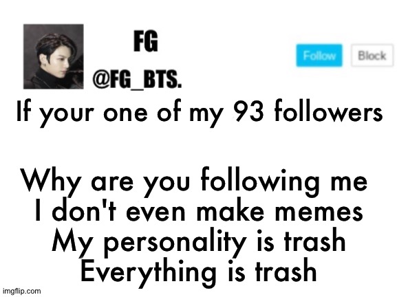 fg_bts. | If your one of my 93 followers; Why are you following me 
I don't even make memes
My personality is trash
Everything is trash | image tagged in fg_bts | made w/ Imgflip meme maker