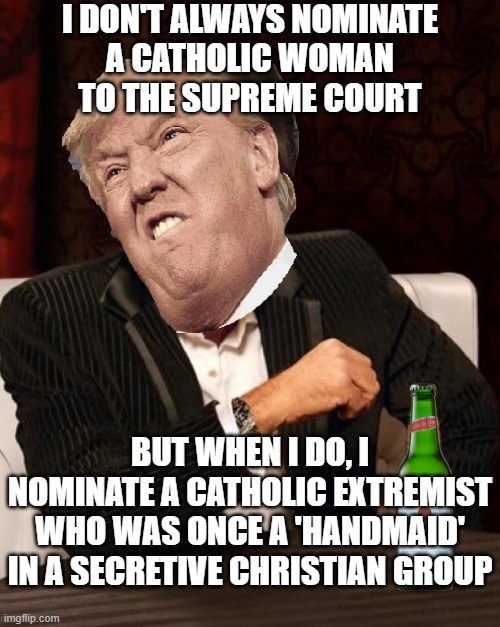 I don't always nominate a Catholic woman to the Supreme Court; But when I do, I nominate a Catholic extremist who was once a 'Ha | I DON'T ALWAYS NOMINATE
A CATHOLIC WOMAN
TO THE SUPREME COURT; BUT WHEN I DO, I NOMINATE A CATHOLIC EXTREMIST
WHO WAS ONCE A 'HANDMAID' IN A SECRETIVE CHRISTIAN GROUP | image tagged in donald trump most interesting man in the world i don't always | made w/ Imgflip meme maker