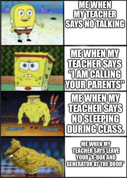 Spongebob weak to storng | ME WHEN MY TEACHER SAYS NO TALKING; ME WHEN MY TEACHER SAYS “I AM CALLING YOUR PARENTS”; ME WHEN MY TEACHER SAYS NO SLEEPING DURING CLASS. ME WHEN MY TEACHER SAYS LEAVE YOUR “X-BOX AND GENERATOR AT THE DOOR” | image tagged in spongebob weak to storng | made w/ Imgflip meme maker