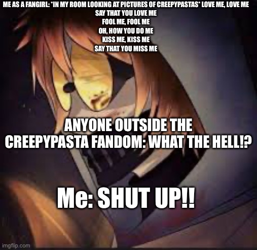 Lol, I’m probs the only one | ME AS A FANGIRL: *IN MY ROOM LOOKING AT PICTURES OF CREEPYPASTAS* LOVE ME, LOVE ME
SAY THAT YOU LOVE ME
FOOL ME, FOOL ME
OH, HOW YOU DO ME
KISS ME, KISS ME
SAY THAT YOU MISS ME; ANYONE OUTSIDE THE CREEPYPASTA FANDOM: WHAT THE HELL!? Me: SHUT UP!! | made w/ Imgflip meme maker
