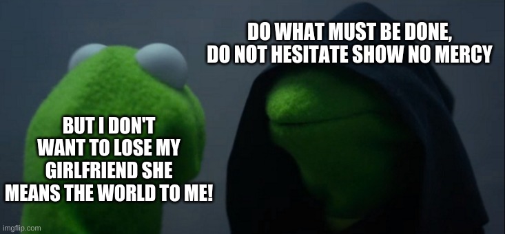 Evil Kermit Meme | DO WHAT MUST BE DONE, DO NOT HESITATE SHOW NO MERCY; BUT I DON'T WANT TO LOSE MY GIRLFRIEND SHE MEANS THE WORLD TO ME! | image tagged in memes,evil kermit | made w/ Imgflip meme maker