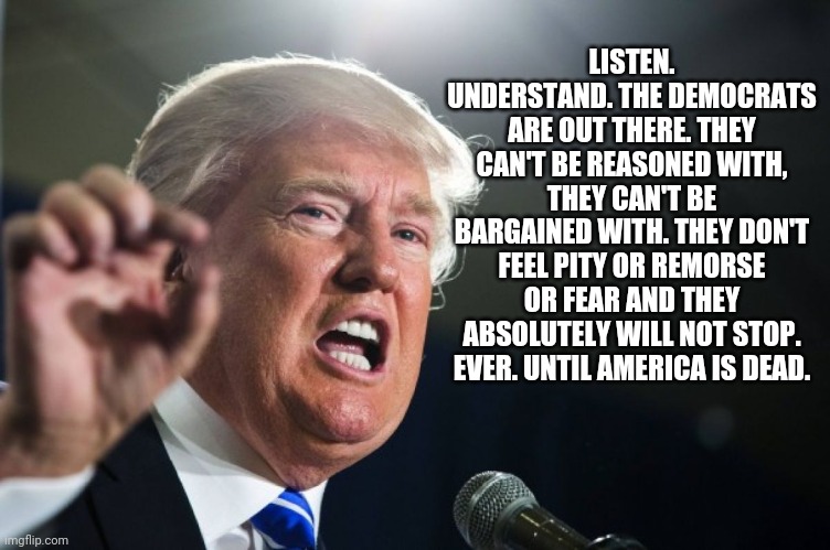 donald trump | LISTEN. UNDERSTAND. THE DEMOCRATS ARE OUT THERE. THEY CAN'T BE REASONED WITH, THEY CAN'T BE BARGAINED WITH. THEY DON'T FEEL PITY OR REMORSE  | image tagged in donald trump | made w/ Imgflip meme maker