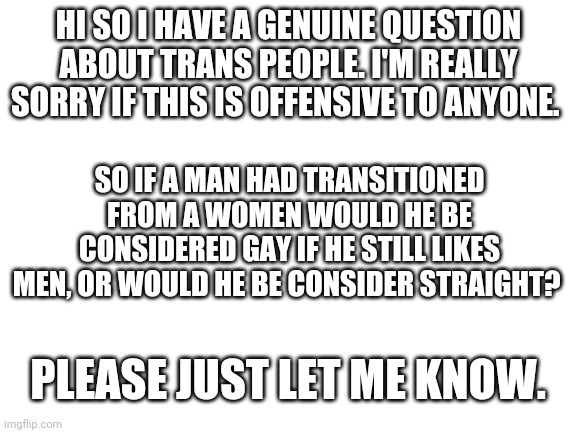 Please don't get mad at me | HI SO I HAVE A GENUINE QUESTION ABOUT TRANS PEOPLE. I'M REALLY SORRY IF THIS IS OFFENSIVE TO ANYONE. SO IF A MAN HAD TRANSITIONED FROM A WOMEN WOULD HE BE CONSIDERED GAY IF HE STILL LIKES MEN, OR WOULD HE BE CONSIDER STRAIGHT? PLEASE JUST LET ME KNOW. | image tagged in blank white template | made w/ Imgflip meme maker