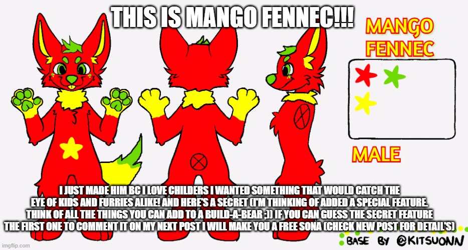MANGO !!! (check newest post for give away details :b) | THIS IS MANGO FENNEC!!! I JUST MADE HIM BC I LOVE CHILDERS I WANTED SOMETHING THAT WOULD CATCH THE EYE OF KIDS AND FURRIES ALIKE! AND HERE'S A SECRET (I'M THINKING OF ADDED A SPECIAL FEATURE. THINK OF ALL THE THINGS YOU CAN ADD TO A BUILD-A-BEAR ;)) IF YOU CAN GUESS THE SECRET FEATURE THE FIRST ONE TO COMMENT IT ON MY NEXT POST I WILL MAKE YOU A FREE SONA (CHECK NEW POST FOR DETAIL'S) | image tagged in furry,give away,uwu,owo | made w/ Imgflip meme maker