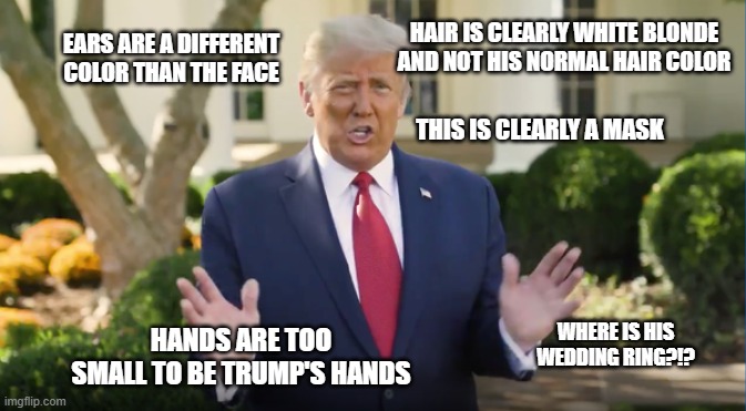 Trump has been replaced. Here's the proof! WAKE UP SHEEPLE! | HAIR IS CLEARLY WHITE BLONDE AND NOT HIS NORMAL HAIR COLOR; EARS ARE A DIFFERENT COLOR THAN THE FACE; THIS IS CLEARLY A MASK; WHERE IS HIS WEDDING RING?!? HANDS ARE TOO SMALL TO BE TRUMP'S HANDS | image tagged in 2020 elections,voter fraud,trump 2020,shapeshifting lizard,sheeple | made w/ Imgflip meme maker