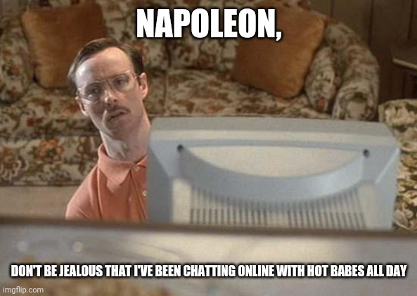 Napoleon Dynamite Bro | NAPOLEON, DON'T BE JEALOUS THAT I'VE BEEN CHATTING ONLINE WITH HOT BABES ALL DAY | image tagged in napoleon dynamite bro | made w/ Imgflip meme maker