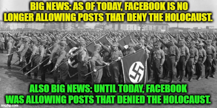 Big News! | BIG NEWS: AS OF TODAY, FACEBOOK IS NO LONGER ALLOWING POSTS THAT DENY THE HOLOCAUST. ALSO BIG NEWS: UNTIL TODAY, FACEBOOK WAS ALLOWING POSTS THAT DENIED THE HOLOCAUST. | image tagged in facebook,holocaust,nazi,jewish,denial,history | made w/ Imgflip meme maker