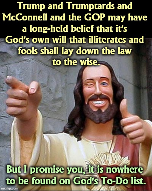 Every pendulum swings. Keep your head out of the way. | Trump and Trumptards and 
McConnell and the GOP may have 
a long-held belief that it's 
God's own will that illiterates and 
fools shall lay down the law 
to the wise. But I promise you, it is nowhere 
to be found on God's To-Do list. | image tagged in memes,buddy christ,trump,pinhead,fools,its finally over | made w/ Imgflip meme maker