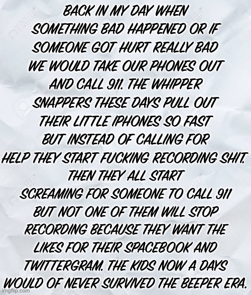 BACK IN MY DAY WHEN SOMETHING BAD HAPPENED OR IF SOMEONE GOT HURT REALLY BAD WE WOULD TAKE OUR PHONES OUT AND CALL 911. THE WHIPPER SNAPPERS THESE DAYS PULL OUT THEIR LITTLE IPHONES SO FAST BUT INSTEAD OF CALLING FOR HELP THEY START FUCKING RECORDING SHIT. THEN THEY ALL START SCREAMING FOR SOMEONE TO CALL 911 BUT NOT ONE OF THEM WILL STOP RECORDING BECAUSE THEY WANT THE LIKES FOR THEIR SPACEBOOK AND TWITTERGRAM. THE KIDS NOW A DAYS WOULD OF NEVER SURVIVED THE BEEPER ERA. | image tagged in 2020,back in my day,kids these days,priorities,what happened,cell phones | made w/ Imgflip meme maker