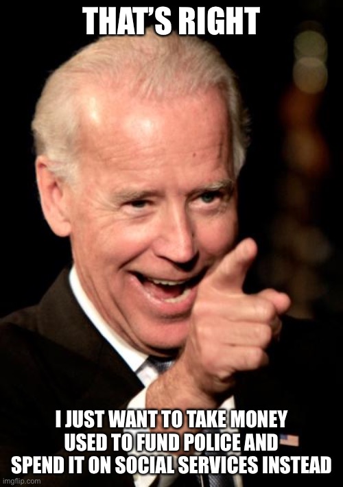 Smilin Biden Meme | THAT’S RIGHT I JUST WANT TO TAKE MONEY USED TO FUND POLICE AND SPEND IT ON SOCIAL SERVICES INSTEAD | image tagged in memes,smilin biden | made w/ Imgflip meme maker