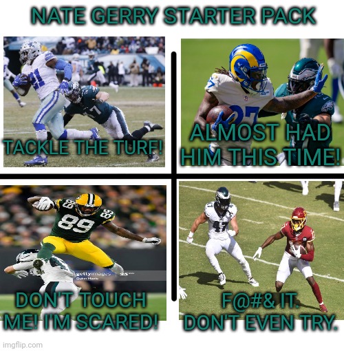 Nate Gerry won't tackle | NATE GERRY STARTER PACK; ALMOST HAD HIM THIS TIME! TACKLE THE TURF! F@#& IT. DON'T EVEN TRY. DON'T TOUCH ME! I'M SCARED! | image tagged in memes,blank starter pack,philadelphia eagles,nfl football,nate gerry | made w/ Imgflip meme maker