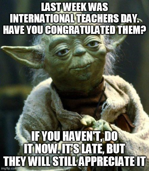 International Teachers day | LAST WEEK WAS INTERNATIONAL TEACHERS DAY. HAVE YOU CONGRATULATED THEM? IF YOU HAVEN'T, DO IT NOW. IT'S LATE, BUT THEY WILL STILL APPRECIATE IT | image tagged in memes,star wars yoda,teacher,teachers,teacher meme,good guy teacher | made w/ Imgflip meme maker