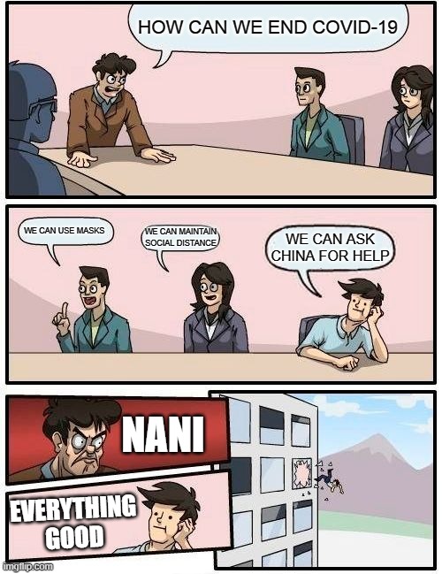 Boardroom Meeting Suggestion | HOW CAN WE END COVID-19; WE CAN USE MASKS; WE CAN MAINTAIN SOCIAL DISTANCE; WE CAN ASK CHINA FOR HELP; NANI; EVERYTHING GOOD | image tagged in memes,boardroom meeting suggestion | made w/ Imgflip meme maker