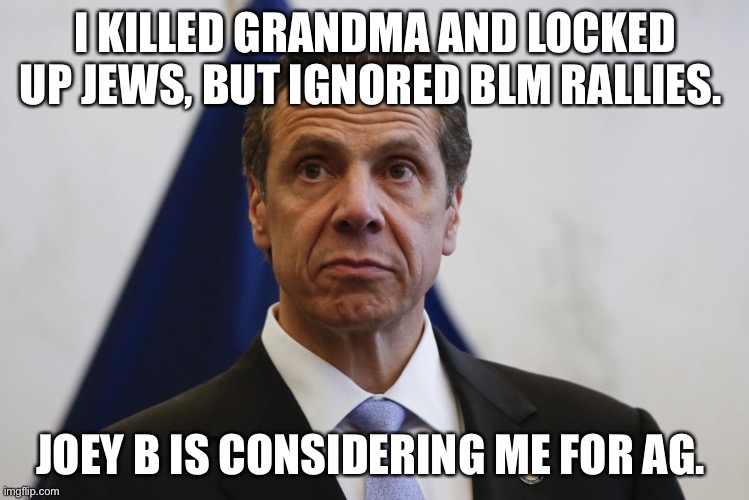 AG Cuomo | I KILLED GRANDMA AND LOCKED UP JEWS, BUT IGNORED BLM RALLIES. JOEY B IS CONSIDERING ME FOR AG. | image tagged in andrew cuomo | made w/ Imgflip meme maker