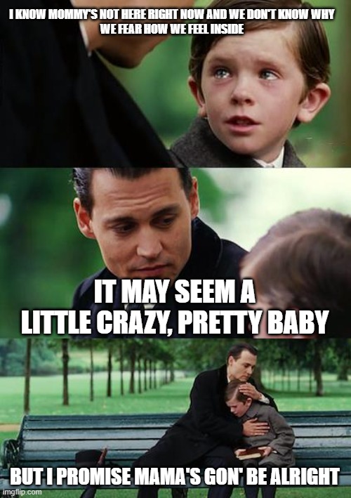 rap lyrics-meme that makes me cry, part 1 | I KNOW MOMMY'S NOT HERE RIGHT NOW AND WE DON'T KNOW WHY
WE FEAR HOW WE FEEL INSIDE; IT MAY SEEM A LITTLE CRAZY, PRETTY BABY; BUT I PROMISE MAMA'S GON' BE ALRIGHT | image tagged in memes,finding neverland,rap lyrics-meme,eminem,mockingbird | made w/ Imgflip meme maker
