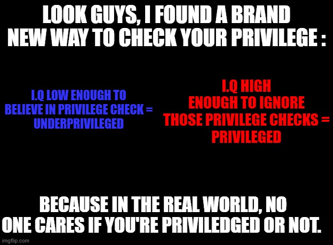 To privilege or not to privilege ? That is the question. | LOOK GUYS, I FOUND A BRAND NEW WAY TO CHECK YOUR PRIVILEGE :; I.Q HIGH ENOUGH TO IGNORE THOSE PRIVILEGE CHECKS =
PRIVILEGED; I.Q LOW ENOUGH TO BELIEVE IN PRIVILEGE CHECK =
UNDERPRIVILEGED; BECAUSE IN THE REAL WORLD, NO ONE CARES IF YOU'RE PRIVILEDGED OR NOT. | image tagged in blank black,memes,check your privilege,iq | made w/ Imgflip meme maker