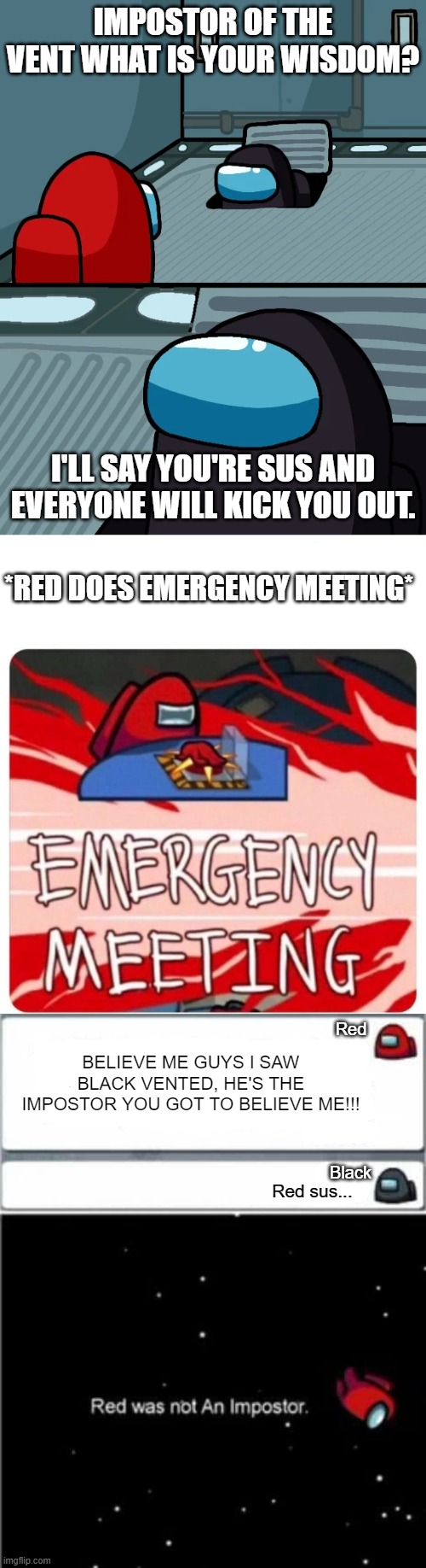 '-' | IMPOSTOR OF THE VENT WHAT IS YOUR WISDOM? I'LL SAY YOU'RE SUS AND EVERYONE WILL KICK YOU OUT. *RED DOES EMERGENCY MEETING*; Red; BELIEVE ME GUYS I SAW BLACK VENTED, HE'S THE IMPOSTOR YOU GOT TO BELIEVE ME!!! Black; Red sus... | image tagged in emergency meeting among us,impostor of the vent,among us,memes | made w/ Imgflip meme maker