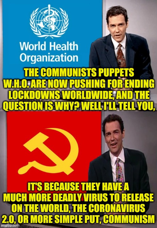 The Communist Puppets W.H.O. Reasons For Sudden Lockdown End Decision. | THE COMMUNISTS PUPPETS W.H.O. ARE NOW PUSHING FOR ENDING LOCKDOWNS WORLDWIDE, AND THE QUESTION IS WHY? WELL I'LL TELL YOU, IT'S BECAUSE THEY HAVE A MUCH MORE DEADLY VIRUS TO RELEASE ON THE WORLD, THE CORONAVIRUS 2.0, OR MORE SIMPLE PUT, COMMUNISM | image tagged in china virus,china,made in china,coronavirus,drstrangmeme,weekend update with norm | made w/ Imgflip meme maker