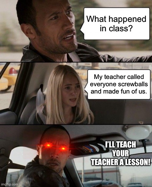 Mean math teacher at school | What happened in class? My teacher called everyone screwballs and made fun of us. I’LL TEACH YOUR TEACHER A LESSON! | image tagged in memes,the rock driving | made w/ Imgflip meme maker
