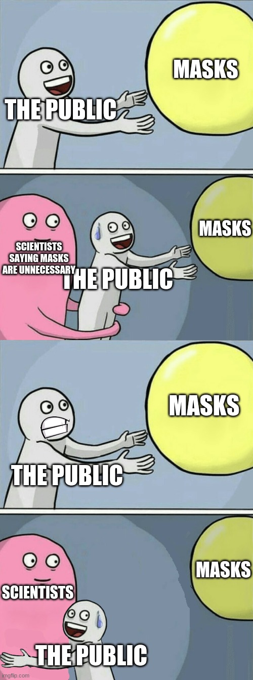 Not running away balloon | MASKS; THE PUBLIC; MASKS; SCIENTISTS SAYING MASKS ARE UNNECESSARY; THE PUBLIC; MASKS; THE PUBLIC; MASKS; SCIENTISTS; THE PUBLIC | image tagged in not running away balloon,masks | made w/ Imgflip meme maker