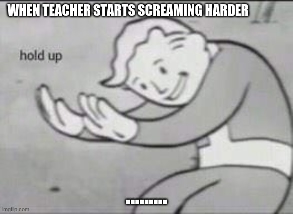 WTF | WHEN TEACHER STARTS SCREAMING HARDER; ......... | image tagged in fallout hold up | made w/ Imgflip meme maker