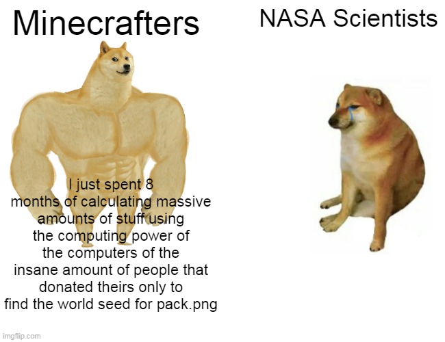 Buff Doge vs. Cheems | Minecrafters; NASA Scientists; I just spent 8 months of calculating massive amounts of stuff using the computing power of the computers of the insane amount of people that donated theirs only to find the world seed for pack.png | image tagged in memes,buff doge vs cheems | made w/ Imgflip meme maker