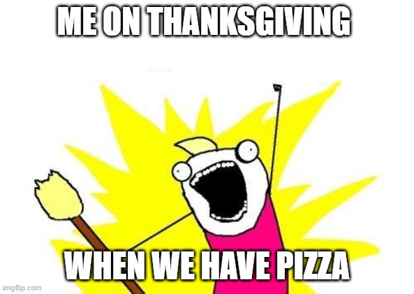 X All The Y | ME ON THANKSGIVING; WHEN WE HAVE PIZZA | image tagged in memes,x all the y | made w/ Imgflip meme maker