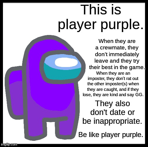 I always don't know what to put here, so here is a random good quote: "The way to get started is to quit talking and begin doing | This is player purple. When they are a crewmate, they don't immediately leave and they try their best in the game. When they are an imposter, they don't rat out the other imposter(s) when they are caught, and if they lose, they are kind and say GG. They also don't date or be inappropriate. Be like player purple. | image tagged in memes,among us,be like bill | made w/ Imgflip meme maker