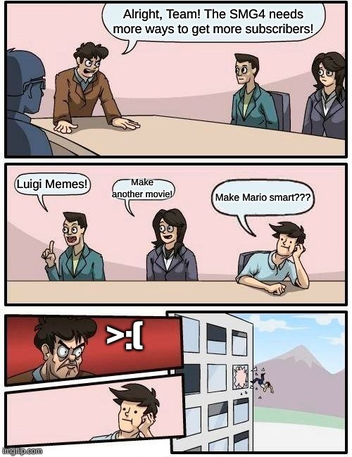 GOOD OL' SMG4!!! | Alright, Team! The SMG4 needs more ways to get more subscribers! Luigi Memes! Make another movie! Make Mario smart??? >:( | image tagged in memes,boardroom meeting suggestion | made w/ Imgflip meme maker