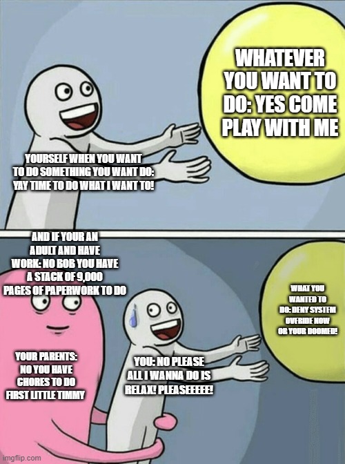 when you want to do something but work or chores stops you ;-; | WHATEVER YOU WANT TO DO: YES COME PLAY WITH ME; YOURSELF WHEN YOU WANT TO DO SOMETHING YOU WANT DO: YAY TIME TO DO WHAT I WANT TO! AND IF YOUR AN ADULT AND HAVE WORK: NO BOB YOU HAVE A STACK OF 9,000 PAGES OF PAPERWORK TO DO; WHAT YOU WANTED TO DO: DENY SYSTEM OVERIDE NOW OR YOUR DOOMED! YOUR PARENTS: NO YOU HAVE CHORES TO DO FIRST LITTLE TIMMY; YOU: NO PLEASE ALL I WANNA DO IS RELAX! PLEASEEEEE! | image tagged in memes,running away balloon | made w/ Imgflip meme maker