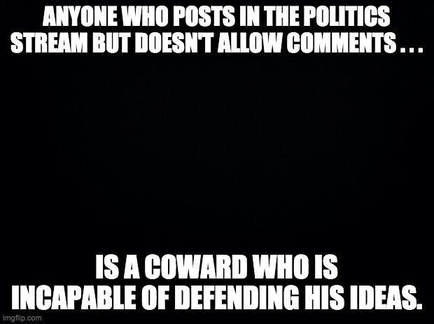 We all know it, and we all know who does it. | ANYONE WHO POSTS IN THE POLITICS STREAM BUT DOESN'T ALLOW COMMENTS . . . IS A COWARD WHO IS INCAPABLE OF DEFENDING HIS IDEAS. | image tagged in black background | made w/ Imgflip meme maker