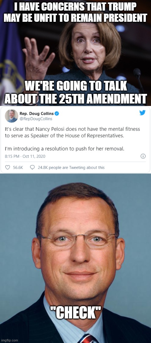 Two can play at that game Nancy. | I HAVE CONCERNS THAT TRUMP MAY BE UNFIT TO REMAIN PRESIDENT; WE'RE GOING TO TALK ABOUT THE 25TH AMENDMENT; "CHECK" | image tagged in good old nancy pelosi,doug collins | made w/ Imgflip meme maker