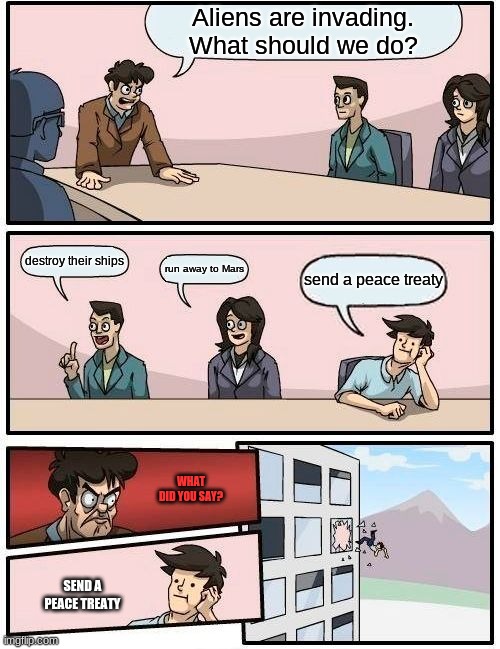 Boardroom Meeting Suggestion | Aliens are invading. What should we do? destroy their ships; run away to Mars; send a peace treaty; WHAT DID YOU SAY? SEND A PEACE TREATY | image tagged in memes,boardroom meeting suggestion | made w/ Imgflip meme maker