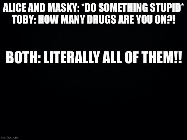 Black background | ALICE AND MASKY: *DO SOMETHING STUPID*
TOBY: HOW MANY DRUGS ARE YOU ON?! BOTH: LITERALLY ALL OF THEM!! | image tagged in black background | made w/ Imgflip meme maker