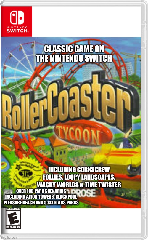 RollerCoaster Tycoon on Nintendo Switch | CLASSIC GAME ON THE NINTENDO SWITCH; INCLUDING CORKSCREW FOLLIES, LOOPY LANDSCAPES, WACKY WORLDS & TIME TWISTER; OVER 100 PARK SCENARIOS INCLUDING ALTON TOWERS, BLACKPOOL PLEASURE BEACH AND 5 SIX FLAGS PARKS | image tagged in nintendo switch,rollercoaster tycoon,memes | made w/ Imgflip meme maker