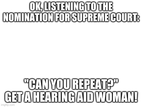 Blank White Template | OK, LISTENING TO THE NOMINATION FOR SUPREME COURT:; "CAN YOU REPEAT?" GET A HEARING AID WOMAN! | image tagged in blank white template | made w/ Imgflip meme maker
