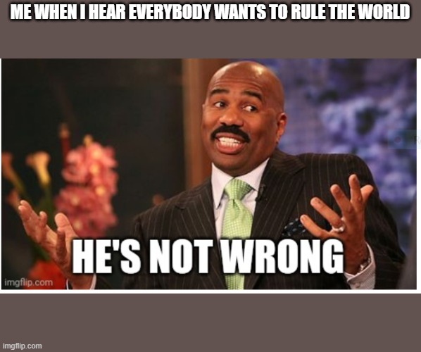 Everybody wants to rule the world | ME WHEN I HEAR EVERYBODY WANTS TO RULE THE WORLD | image tagged in well he's not 'wrong' | made w/ Imgflip meme maker