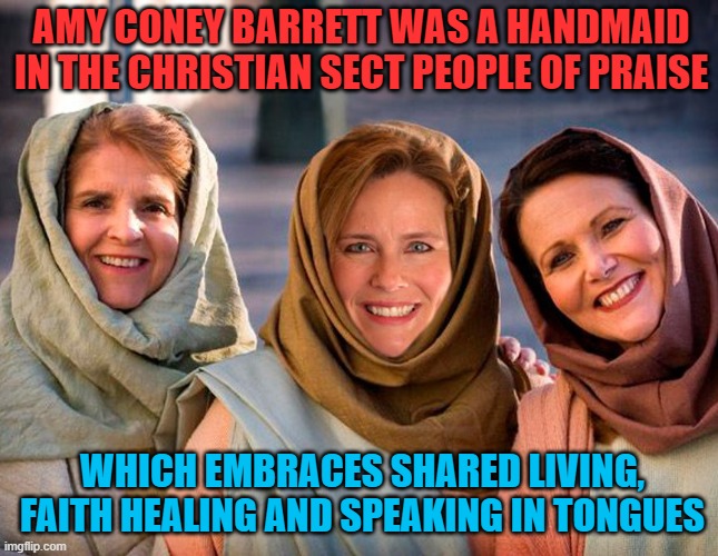 Amy Coney Barrett’s Extremist Religious Beliefs Merit Examination | AMY CONEY BARRETT WAS A HANDMAID IN THE CHRISTIAN SECT PEOPLE OF PRAISE; WHICH EMBRACES SHARED LIVING, FAITH HEALING AND SPEAKING IN TONGUES | image tagged in amy coney barrett,scotus,handmaid,christian cult,extremist | made w/ Imgflip meme maker