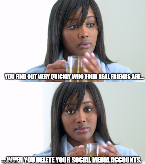 Real Friends After Deleting Social Media | YOU FIND OUT VERY QUICKLY WHO YOUR REAL FRIENDS ARE... ...WHEN YOU DELETE YOUR SOCIAL MEDIA ACCOUNTS. | image tagged in black woman drinking tea 2 panels | made w/ Imgflip meme maker
