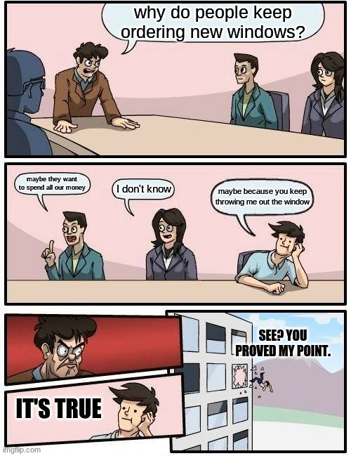 Boardroom Meeting Suggestion | why do people keep ordering new windows? maybe they want to spend all our money; I don't know; maybe because you keep throwing me out the window; SEE? YOU PROVED MY POINT. IT'S TRUE | image tagged in memes,boardroom meeting suggestion | made w/ Imgflip meme maker