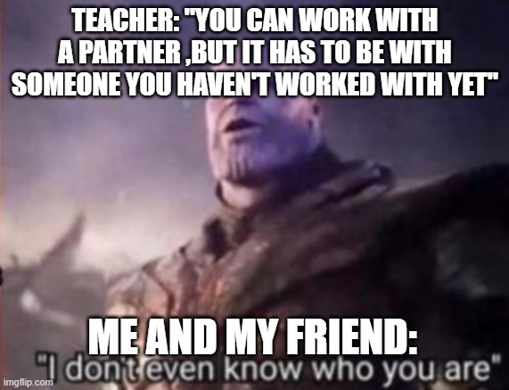 Thanos, I don't even know who you are | TEACHER: "YOU CAN WORK WITH A PARTNER ,BUT IT HAS TO BE WITH SOMEONE YOU HAVEN'T WORKED WITH YET"; ME AND MY FRIEND: | image tagged in thanos i don't even know who you are | made w/ Imgflip meme maker