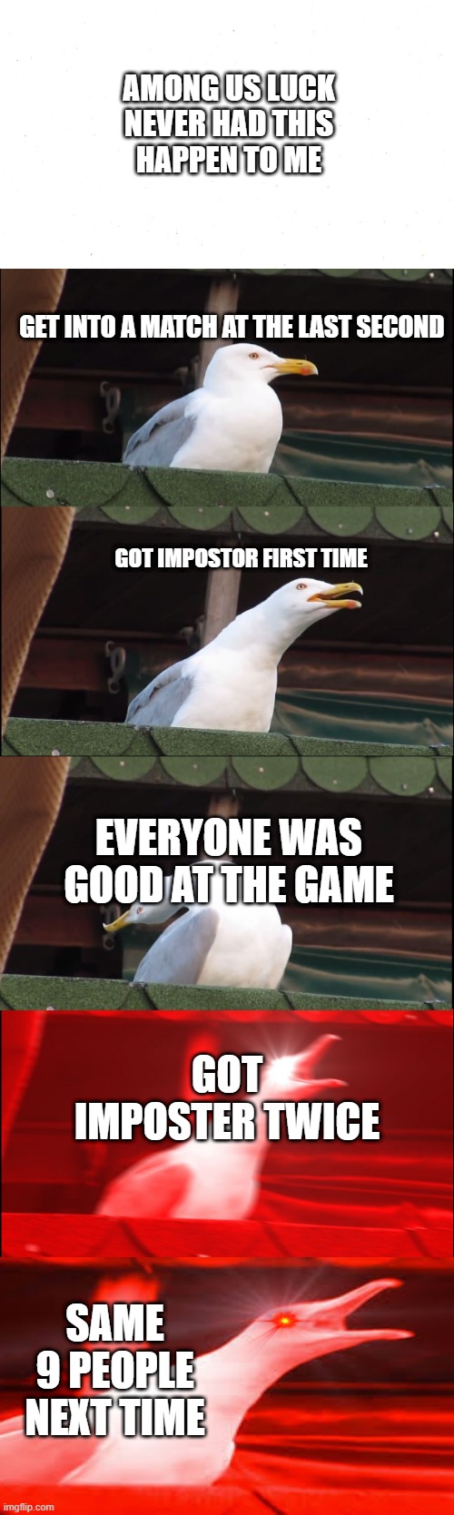 Inhaling Seagull Meme | AMONG US LUCK

NEVER HAD THIS HAPPEN TO ME; GET INTO A MATCH AT THE LAST SECOND; GOT IMPOSTOR FIRST TIME; EVERYONE WAS GOOD AT THE GAME; GOT IMPOSTER TWICE; SAME 9 PEOPLE NEXT TIME | image tagged in memes,inhaling seagull | made w/ Imgflip meme maker
