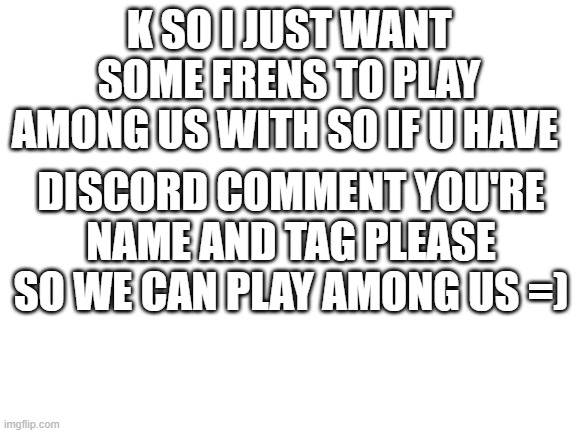 please tell me i want frens | K SO I JUST WANT SOME FRENS TO PLAY AMONG US WITH SO IF U HAVE; DISCORD COMMENT YOU'RE NAME AND TAG PLEASE SO WE CAN PLAY AMONG US =) | image tagged in blank white template,among us | made w/ Imgflip meme maker