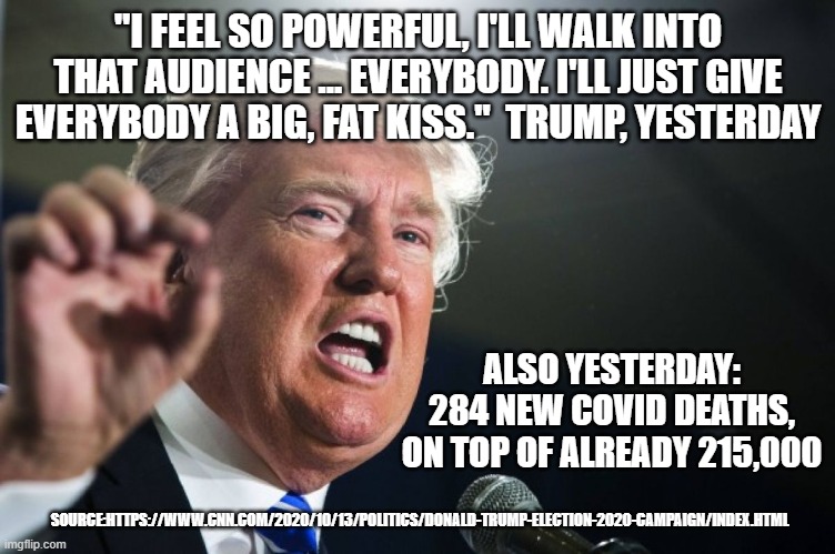 trump covid | "I FEEL SO POWERFUL, I'LL WALK INTO THAT AUDIENCE ... EVERYBODY. I'LL JUST GIVE EVERYBODY A BIG, FAT KISS."  TRUMP, YESTERDAY; ALSO YESTERDAY: 284 NEW COVID DEATHS, ON TOP OF ALREADY 215,000; SOURCE:HTTPS://WWW.CNN.COM/2020/10/13/POLITICS/DONALD-TRUMP-ELECTION-2020-CAMPAIGN/INDEX.HTML | image tagged in donald trump | made w/ Imgflip meme maker