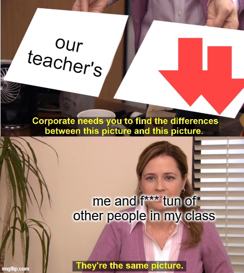 They're The Same Picture | our teacher's; me and f*** tun of other people in my class | image tagged in memes,they're the same picture | made w/ Imgflip meme maker