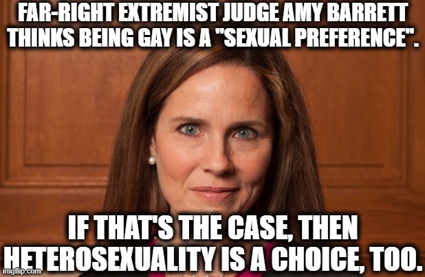 You're Too Stupid To Know What's At Stake | FAR-RIGHT EXTREMIST JUDGE AMY BARRETT THINKS BEING GAY IS A "SEXUAL PREFERENCE". IF THAT'S THE CASE, THEN HETEROSEXUALITY IS A CHOICE, TOO. | image tagged in scotus,supreme court,hatred,intolerance,lgbtq,election 2020 | made w/ Imgflip meme maker