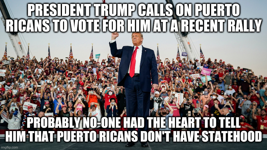 Didn't he offer to trade Puerto Rico for Greenland recently? | PRESIDENT TRUMP CALLS ON PUERTO RICANS TO VOTE FOR HIM AT A RECENT RALLY; PROBABLY NO-ONE HAD THE HEART TO TELL HIM THAT PUERTO RICANS DON'T HAVE STATEHOOD | image tagged in humor,trump,puerto rico,statehood,florida,trump rally | made w/ Imgflip meme maker