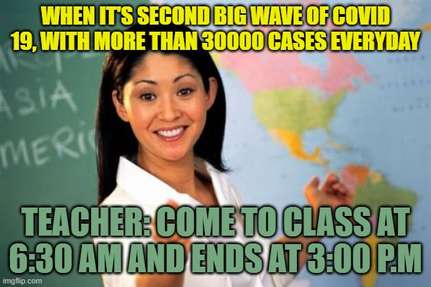 Unhelpful High School Teacher Meme | WHEN IT'S SECOND BIG WAVE OF COVID 19, WITH MORE THAN 30000 CASES EVERYDAY; TEACHER: COME TO CLASS AT 6:30 AM AND ENDS AT 3:00 P.M | image tagged in memes,unhelpful high school teacher | made w/ Imgflip meme maker